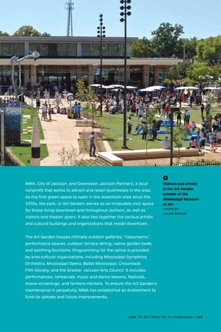 HOW TO DO CREATIVE PLACEMAKING • 145
MMA, City of Jackson, and Downtown Jackson Partners, a local
nonprofit that works to attract and retain businesses in the area.
As the first green space to open in the downtown area since the
1970s, the park, or Art Garden, serves as an invaluable civic space
for those living downtown and throughout Jackson, as well as
visitors and theater goers. It also ties together the various artistic
and cultural buildings and organizations that reside downtown.
The Art Garden houses intimate outdoor galleries, “classrooms,”
performance spaces, outdoor terrace dining, native garden beds,
and soothing fountains. Programming for the venue is provided
by area cultural organizations, including Mississippi Symphony
Orchestra, Mississippi Opera, Ballet Mississippi, Crossroads
Film Society, and the Greater Jackson Arts Council. It includes
performances, rehearsals, music and dance lessons, festivals,
movie screenings, and farmers markets. To ensure the Art Garden’s
maintenance in perpetuity, MMA has established an endowment to
fund its upkeep and future improvements.
(-^)
Visitors and artists
in the Art Garden
outside of the
Mississippi Museum
of Art.
PHOTO BY
JULIAN RANKIN
HOW TO DO CREATIVE PLACEMAKING • 145
 