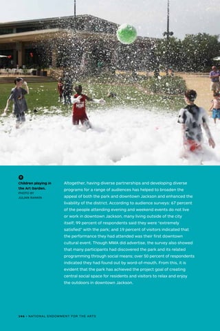 Altogether, having diverse partnerships and developing diverse
programs for a range of audiences has helped to broaden the
appeal of both the park and downtown Jackson and enhanced the
livability of the district. According to audience surveys: 67 percent
of the people attending evening and weekend events do not live
or work in downtown Jackson, many living outside of the city
itself; 99 percent of respondents said they were “extremely
satisfied” with the park; and 19 percent of visitors indicated that
the performance they had attended was their first downtown
cultural event. Though MMA did advertise, the survey also showed
that many participants had discovered the park and its related
programming through social means; over 50 percent of respondents
indicated they had found out by word-of-mouth. From this, it is
evident that the park has achieved the project goal of creating
central social space for residents and visitors to relax and enjoy
the outdoors in downtown Jackson.
(-^)
Children playing in
the Art Garden.
PHOTO BY
JULIAN RANKIN
146 • NATIONAL ENDOWMENT FOR THE ARTS
 