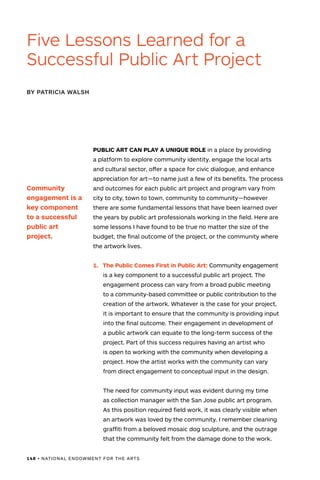 148 • NATIONAL ENDOWMENT FOR THE ARTS
PUBLIC ART CAN PLAY A UNIQUE ROLE in a place by providing
a platform to explore community identity, engage the local arts
and cultural sector, offer a space for civic dialogue, and enhance
appreciation for art—to name just a few of its benefits. The process
and outcomes for each public art project and program vary from
city to city, town to town, community to community—however
there are some fundamental lessons that have been learned over
the years by public art professionals working in the field. Here are
some lessons I have found to be true no matter the size of the
budget, the final outcome of the project, or the community where
the artwork lives.
1.	 The Public Comes First in Public Art: Community engagement
is a key component to a successful public art project. The
engagement process can vary from a broad public meeting
to a community-based committee or public contribution to the
creation of the artwork. Whatever is the case for your project,
it is important to ensure that the community is providing input
into the final outcome. Their engagement in development of
a public artwork can equate to the long-term success of the
project. Part of this success requires having an artist who
is open to working with the community when developing a
project. How the artist works with the community can vary
from direct engagement to conceptual input in the design.
The need for community input was evident during my time
as collection manager with the San Jose public art program.
As this position required field work, it was clearly visible when
an artwork was loved by the community. I remember cleaning
graffiti from a beloved mosaic dog sculpture, and the outrage
that the community felt from the damage done to the work.
BY PATRICIA WALSH
Five Lessons Learned for a
Successful Public Art Project
Community
engagement is a
key component
to a successful
public art
project.
 