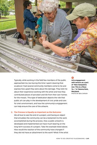 HOW TO DO CREATIVE PLACEMAKING • 149
Typically, while working in the field few members of the public
approached me, but during the time I spent cleaning that
sculpture I had several community members come to me and
express how upset they were about the damage. They told me
about their experience working with the artist and how they
contributed pieces of porcelain and tile from their own homes
for the mosaic. This type of dedication depicts the role that
public art can play in the development of civic pride and care
for one’s environment, and how the community’s engagement
can help ensure the care of the artwork.
2.	 The Process is Equally as Important as the Outcome:
We all love to see the end of a project, and having an object
that emulates the community can be a testament to the work
accomplished during the process. How a public artwork is
developed and implemented can have much bearing on the
long-term success of a project. Take the example listed above.
How would the reaction of the community have changed if
they did not have an attachment to the work? What if the artist
(-^)
Arts engagement
with seniors as a part
of “New Hampshire
Ave: This Is a Place
To…” in Takoma Park,
Maryland.
PHOTO BY BEN CARVER
 