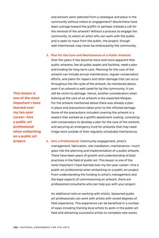 150 • NATIONAL ENDOWMENT FOR THE ARTS
and artwork were selected from a catalogue and place in the
community without notice or engagement? Would there have
been outrage toward the graffiti or perhaps instead a call for
the removal of the artwork? Without a process to engage the
community, to select an artist who can work with the public
and is open to input from the public, the project, though
well-intentioned, may never be embraced by the community.
3.	 Plan for the Care and Maintenance of a Public Artwork:
Over the years it has become more and more apparent that
public artworks, like all public assets and facilities, need a plan
and funding for long-term care. Planning for the care of the
artwork can include annual maintenance, regular conservation
efforts, and plans for repairs and other damage that can occur
throughout the life cycle of the artwork. As mentioned above,
even if an artwork is well cared for by the community, it can
still be victim to damage. Hence, another consideration when
looking at the care of an artwork is the expected lifespan.
For the artwork mentioned above there was already a plan
in place and precautions taken prior to the inflicted damage.
Some of the precautions included covering the artwork in a
sealant that worked as a graffiti abatement coating, consulting
with conservators to develop a plan for the care of the artwork,
and securing an emergency fund for artworks that may need
triage work outside of their regularly scheduled maintenance.
4.	 Hire a Professional: Community engagement, artist’s
management, fabrication, site installation, maintenance—much
goes into the planning and implementation of a public artwork.
There have been years of growth and understanding of best
practices in the field of public art. This lesson is one of the
most important I have learned over my ten-year career—hire a
public art professional when embarking on a public art project.
From understanding the funding to artist’s management and
the legal aspects of commissioning an artwork, there are
professional consultants who can help you with your project.
An additional note on working with artists: Seasoned public
art professionals can work with artists with varied degrees of
field experience. This experience can be beneficial in a number
of ways including training local artists to work in the public art
field and attracting successful artists to complete new works.
This lesson is
one of the most
important I have
learned over
my ten-year
career—hire
a public art
professional
when embarking
on a public art
project.
 