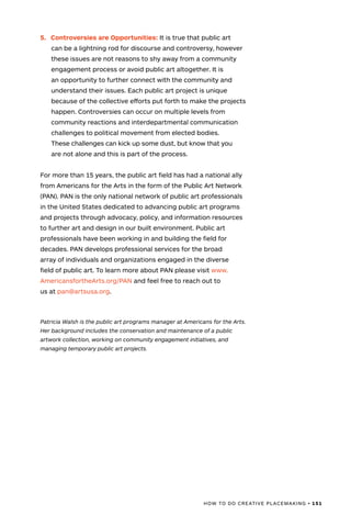 HOW TO DO CREATIVE PLACEMAKING • 151
5.	 Controversies are Opportunities: It is true that public art
can be a lightning rod for discourse and controversy, however
these issues are not reasons to shy away from a community
engagement process or avoid public art altogether. It is
an opportunity to further connect with the community and
understand their issues. Each public art project is unique
because of the collective efforts put forth to make the projects
happen. Controversies can occur on multiple levels from
community reactions and interdepartmental communication
challenges to political movement from elected bodies.
These challenges can kick up some dust, but know that you
are not alone and this is part of the process.
For more than 15 years, the public art field has had a national ally
from Americans for the Arts in the form of the Public Art Network
(PAN). PAN is the only national network of public art professionals
in the United States dedicated to advancing public art programs
and projects through advocacy, policy, and information resources
to further art and design in our built environment. Public art
professionals have been working in and building the field for
decades. PAN develops professional services for the broad
array of individuals and organizations engaged in the diverse
field of public art. To learn more about PAN please visit www.
AmericansfortheArts.org/PAN and feel free to reach out to
us at pan@artsusa.org.
Patricia Walsh is the public art programs manager at Americans for the Arts.
Her background includes the conservation and maintenance of a public
artwork collection, working on community engagement initiatives, and
managing temporary public art projects.
 