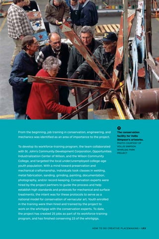 From the beginning, job training in conservation, engineering, and
mechanics was identified as an area of importance to the project.
To develop its workforce-training program, the team collaborated
with St. John’s Community Development Corporation, Opportunities
Industrialization Center of Wilson, and the Wilson Community
College, and targeted the local under/unemployed college-age
youth population. With a mind toward preservation and
mechanical craftsmanship, individuals took classes in welding,
metal fabrication, sanding, grinding, painting, documentation,
photography, and/or record-keeping. Conservation experts were
hired by the project partners to guide the process and help
establish high standards and protocols for mechanical and surface
treatments; the intent was for these protocols to serve as a
national model for conservation of vernacular art. Youth enrolled
in the training were then hired and trained by the project to
work on the whirligigs with the conservation experts. To date,
the project has created 25 jobs as part of its workforce-training
program, and has finished conserving 23 of the whirligigs.
(-^)
The conservation
facility for Vollis
Simpson’s artworks.
PHOTO COURTESY OF
VOLLIS SIMPSON
WHIRLGIG PARK
PROJECT
HOW TO DO CREATIVE PLACEMAKING • 153
 