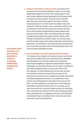 158 • NATIONAL ENDOWMENT FOR THE ARTS
2.	 Design for the distinct needs of artists. Successful artist
housing is not just housing available to artists; it is housing
deliberately designed for artists. We create live/work units
with enough additional space (generally 150–200 square feet)
to double as working studios. We build around a flexible,
open floor plan and lighting systems that allow artists to
manipulate space to suit their needs. Durability is key, with
materials in flooring, counters, sinks, and others surfaces that
can withstand more than the usual wear and tear. We push
for ten-foot ceilings complemented by large windows with
abundant natural light. Within the building itself, we create
complementary spaces that support artistic activity: wide
hallways that double as exhibition space, community rooms,
and other public spaces that support rehearsals, performances,
gatherings, and exhibitions. Oversized doorways and elevators
are a must. Brace yourself: artist housing generally costs more
than equivalent affordable housing.
3.	 Run an equitable, community-based selection process.
The majority of our projects are funded in part by Low Income
Housing Tax Credits, which are a powerful tool for affordable
housing projects but that also impose strict regulations
governing the eligibility of applicants. Beyond those, however,
a developer can do certain things such as create a “preference”
that allows qualifying artists to move to the front of the
line. However, an artist preference is just the start. We also
do substantial outreach so that artists are aware of the
opportunity and know how to navigate the complex, sometimes
intimidating application process; in our experience, many
artisans and craftspeople do not realize artist housing is for
them. To screen applicants, we work with an Artist Selection
Committee comprised of local artists. In our review, we are
clear that we are not curatorial. Instead we look for individuals
with a sustained commitment to their craft; individuals excited
about participating in an engaged community; and individuals
comfortable living in a building noisier, more lively, and more
social than most rental properties.
Successful artist
housing is not
just housing
available to
artists; it
is housing
deliberately
designed for
artists.
 