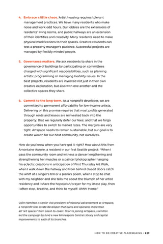 HOW TO DO CREATIVE PLACEMAKING • 159
4.	 Embrace a little chaos. Artist housing requires tolerant
management practices. We have many residents who make
noise and work odd hours. Our lobbies are the extensions of
residents’ living rooms, and public hallways are an extension
of their identities and creativity. Many residents need to make
physical modifications to their spaces. Creative residents can
test a property manager’s patience. Successful projects are
managed by flexibly minded people.
5.	 Governance matters. We ask residents to share in the
governance of buildings by participating on committees
charged with significant responsibilities, such as planning
artistic programming or managing livability issues. In the
best projects, residents are invested not just in their own
creative exploration, but also with one another and the
collective spaces they share.
6.	 Commit to the long-term. As a nonprofit developer, we are
committed to permanent affordability for low-income artists.
Delivering on this promise requires that most profits generated
through rents and leases are reinvested back into the
property; that we regularly defer our fees; and that we forgo
opportunities to switch to market rates. The margins are very
tight. Artspace needs to remain sustainable, but our goal is to
create wealth for our host community, not ourselves.
How do you know when you have got it right? How about this from
Amontaine Aurore, a resident in our first Seattle project: “When I
pass the community room and witness a dancer lengthening and
strengthening her muscles or a painter/photographer hanging
his eclectic creations in anticipation of First Thursday Art Walk,
when I walk down the hallway and from behind closed doors catch
the whiff of a singer’s trill or a piano’s poem, when I stop to chat
with my neighbor and she tells me about the triumph of her artist
residency and I share the hope/wish/prayer for my latest play, then
I often stop, breathe, and think to myself: Ahhh! Home.”
Colin Hamilton is senior vice president of national advancement at Artspace,
a nonprofit real estate developer that owns and operates more than
40 “art spaces” from coast-to-coast. Prior to joining Artspace, Hamilton
led the campaign to fund a new Minneapolis Central Library and capital
improvements to each of its branches.
 
