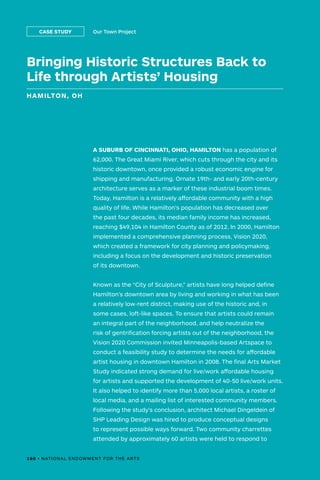 Bringing Historic Structures Back to
Life through Artists’ Housing
HAMILTON, OH
Our Town ProjectCASE STUDY
A SUBURB OF CINCINNATI, OHIO, HAMILTON has a population of
62,000. The Great Miami River, which cuts through the city and its
historic downtown, once provided a robust economic engine for
shipping and manufacturing. Ornate 19th- and early 20th-century
architecture serves as a marker of these industrial boom times.
Today, Hamilton is a relatively affordable community with a high
quality of life. While Hamilton’s population has decreased over
the past four decades, its median family income has increased,
reaching $49,104 in Hamilton County as of 2012. In 2000, Hamilton
implemented a comprehensive planning process, Vision 2020,
which created a framework for city planning and policymaking,
including a focus on the development and historic preservation
of its downtown.
Known as the “City of Sculpture,” artists have long helped define
Hamilton’s downtown area by living and working in what has been
a relatively low-rent district, making use of the historic and, in
some cases, loft-like spaces. To ensure that artists could remain
an integral part of the neighborhood, and help neutralize the
risk of gentrification forcing artists out of the neighborhood, the
Vision 2020 Commission invited Minneapolis-based Artspace to
conduct a feasibility study to determine the needs for affordable
artist housing in downtown Hamilton in 2008. The final Arts Market
Study indicated strong demand for live/work affordable housing
for artists and supported the development of 40-50 live/work units.
It also helped to identify more than 5,000 local artists, a roster of
local media, and a mailing list of interested community members.
Following the study’s conclusion, architect Michael Dingeldein of
SHP Leading Design was hired to produce conceptual designs
to represent possible ways forward. Two community charrettes
attended by approximately 60 artists were held to respond to
160 • NATIONAL ENDOWMENT FOR THE ARTS
 