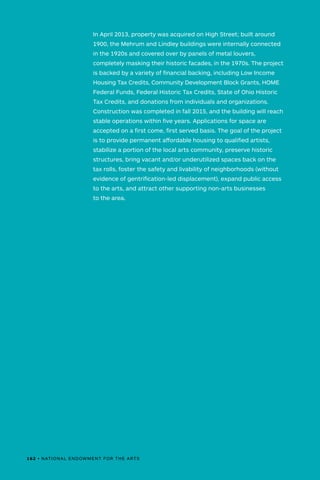 In April 2013, property was acquired on High Street; built around
1900, the Mehrum and Lindley buildings were internally connected
in the 1920s and covered over by panels of metal louvers,
completely masking their historic facades, in the 1970s. The project
is backed by a variety of financial backing, including Low Income
Housing Tax Credits, Community Development Block Grants, HOME
Federal Funds, Federal Historic Tax Credits, State of Ohio Historic
Tax Credits, and donations from individuals and organizations.
Construction was completed in fall 2015, and the building will reach
stable operations within five years. Applications for space are
accepted on a first come, first served basis. The goal of the project
is to provide permanent affordable housing to qualified artists,
stabilize a portion of the local arts community, preserve historic
structures, bring vacant and/or underutilized spaces back on the
tax rolls, foster the safety and livability of neighborhoods (without
evidence of gentrification-led displacement), expand public access
to the arts, and attract other supporting non-arts businesses
to the area.
162 • NATIONAL ENDOWMENT FOR THE ARTS
 