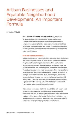 164 • NATIONAL ENDOWMENT FOR THE ARTS
REAL ESTATE PROJECTS AND EQUITABLE neighborhood
development benefit from including artisan businesses.
These businesses are major assets that draw people to the
neighborhood, strengthen the local economy, and can stabilize
or increase the value of local real estate. To succeed, this tenant
or use-type must be incorporated into community development
plans from the start.
WHO ARE THESE BUSINESSES?
Artisan businesses, or maker industries, are stand-alone businesses
that produce goods—often by hand or with a small set of tools.
They have a few defining characteristics. They are full-time
producers, are generally a sole proprietor business or have one
or two employees, and sell their goods online or at local markets.
These businesses are not major space users. They may be a home-
based business that produced jewelry for the past 30 years or a
younger business like Stitch & Rivet, a Washington, DC leather
goods studio working out of a micro-retail space (less than 500
square feet). They may also be artists-entrepreneurs-community
organizers like Tendani Mpulubusi El who has production and
event space, with no need for retail frontage.
Most artisan businesses start with about 400 to 600 square feet
of space. They may prefer interior or side-street spaces for
production-only use, or they may be great micro-retail tenants and
produce in their open retail space. Most artisan businesses pay
below market-rate prices for their space but are great economic
assets to a development project and a neighborhood.
Artisan Businesses and
Equitable Neighborhood
Development: An Important
Formula
BY ILANA PREUSS
 