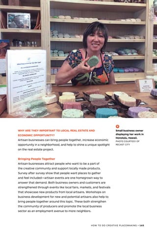 HOW TO DO CREATIVE PLACEMAKING • 165
WHY ARE THEY IMPORTANT TO LOCAL REAL ESTATE AND
ECONOMIC OPPORTUNITY?
Artisan businesses can bring people together, increase economic
opportunity in a neighborhood, and help to shine a unique spotlight
on the real estate project.
Bringing People Together
Artisan businesses attract people who want to be a part of
the creative community and support locally made products.
Survey after survey show that people want places to gather
and feel included—artisan events are one homegrown way to
answer that demand. Both business owners and customers are
strengthened through events like local fairs, markets, and festivals
that showcase new products from local artisans. Workshops on
business development for new and potential artisans also help to
bring people together around this topic. These both strengthen
the community of producers and promote the local business
sector as an employment avenue to more neighbors.
(-^)
Small business owner
displaying her work in
Honolulu, Hawaii.
PHOTO COURTESY OF
RECAST CITY
 