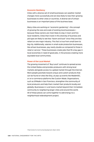 166 • NATIONAL ENDOWMENT FOR THE ARTS
Economic Resiliency
Cities with a diverse set of small businesses can weather market
changes more successfully and are less likely to lose their growing
businesses to other cities or countries. A diverse set of artisan
businesses is an important piece of this business base.
Many cities are working on “economic gardening”—the concept
of growing the size and scale of existing local businesses—
because these owners are most likely to stay in town and hire
local residents. Cities that invest in this diversity of business and
job type are likely to see less “boom and bust” since they are less
reliant on one major industry. This fact is true from small town to
big city. Additionally, salaries in small-scale production businesses,
like artisan businesses, pay nearly double as compared to those in
retail or service.1
These businesses create jobs that fill a key gap in
local economies in need of good jobs, in the process creating more
equitable local communities.
Power of the Local Market
The growing movement of “Buy Local” continues to spread across
the United States and provides producers with strong local
markets alongside access to a global market through the Internet.
More people gravitate toward unique and custom products that
can be found on sites like Etsy, at pop-up events like MadeInDC,
or on e-commerce platforms like Custom Made. Organizations,
such as SFMade in San Francisco, strengthen the community of
local producers and help them market their products locally and
globally. Businesses in rural towns market beyond their immediate
community to neighboring larger cities and around the world.
All of these pieces can come together to add energy to a
neighborhood redevelopment project.
1
Pratt Center for Community Development, March 2015
 