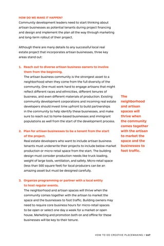 HOW TO DO CREATIVE PLACEMAKING • 167
HOW DO WE MAKE IT HAPPEN?
Community development leaders need to start thinking about
artisan businesses as potential tenants during project financing
and design and implement the plan all the way through marketing
and long-term rollout of their project.
Although there are many details to any successful local real
estate project that incorporates artisan businesses, three key
areas stand out:
1.	 Reach out to diverse artisan business owners to involve
them from the beginning.
The artisan business community is the strongest asset to a
neighborhood when they come from the full diversity of the
community. One must work hard to engage artisans that might
reflect different races and ethnicities, different tenures of
business, and even different materials of production. Existing
community development corporations and incoming real estate
developers should invest time upfront to build partnerships
in the community to help identify these businesses, and make
sure to reach out to home-based businesses and immigrant
populations as well from the start of the development process.
2.	 Plan for artisan businesses to be a tenant from the start
of the project.
Real estate developers who want to include artisan business
tenants must underwrite their projects to include below-market
production or micro-retail space from the start. The building
design must consider production needs like truck loading,
weight of large tools, ventilation, and safety. Micro-retail space
(less than 500 square feet) for local producers can be an
amazing asset but must be designed carefully.
3.	 Organize programming or partner with a local entity
to host regular events.
The neighborhood and artisan spaces will thrive when the
community comes together with the artisan to market the
space and the businesses to foot traffic. Building owners may
need to require core business hours for micro-retail spaces
to be open or select one day a week for a market or open
house. Marketing and promotion both on and offline for these
businesses will be key to their tenure.
The
neighborhood
and artisan
spaces will
thrive when
the community
comes together
with the artisan
to market the
space and the
businesses to
foot traffic.
 