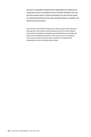 168 • NATIONAL ENDOWMENT FOR THE ARTS
Success in equitable neighborhood redevelopment depends on
a special formula of ingredients that includes residents, the city,
and the private sector. Artisan businesses can be one key piece
to create great places to live with wonderful places to gather and
vibrant local economies.
Ilana Preuss is the founder of Recast City. She has spent nearly 20 years
working with communities and businesses across the country helping
them build strong places by adopting and implementing real estate and
infrastructure development policies. She now focuses on connecting
small-scale manufacturing and maker industries to neighborhood
redevelopment and real estate opportunities.
 