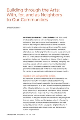 172 • NATIONAL ENDOWMENT FOR THE ARTS
ARTS-BASED COMMUNITY DEVELOPMENT is the art of using
creative collaboration to solve complex problems. Applied
to issues of deep and systemic social inequality, its success
relies on the willingness of the collective—artists, residents,
community development groups, and members of the public-
service sector—to embrace risk, to be irreverent, innovative,
alternative, and challenging. When it works, arts-based community
development brings out generosity and compassion in people so
they can continue to create a better world together long after the
completion of plans and the cutting of ribbons. When it works, it
antiquates the unfortunate practice of conceiving, designing, and
executing projects without sustained community interaction.
When it works, it leaves in its wake the powerful belief that
problems exist to be solved—rather than used as scapegoats
for inaction or seen as impermeable barriers to upward mobility.
VILLAGE OF ARTS AND HUMANITIES—A MODEL
For more than 30 years, the Village of Arts and Humanities has
been a laboratory for innovation in arts-based community
development. Our legacy is steeped in the early work of founders
Arthur Hall (founder of Ile Ife Black Humanitarian Center, predecessor
of the Village) and Lily Yeh, who were doing creative placemaking
in our community of North Central Philadelphia before “creative
placemaking” was a buzz word. They believed that as artists
working in the community they were as much facilitators and
co-creators as they were makers and interpreters. They recognized
that arts-based thinking and doing could not only influence the
ongoing creation of images and environments with which we
surround ourselves, but also assuage the long-term trauma in
people caused by decades of oppression and disinvestment
in their neighborhood.
Building through the Arts:
With, for, and as Neighbors
to Our Communities
BY AVIVA KAPUST
 
