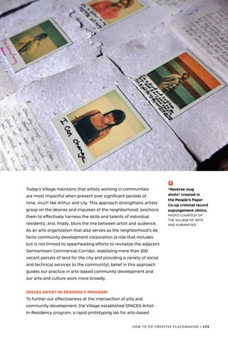 HOW TO DO CREATIVE PLACEMAKING • 173
Today’s Village maintains that artists working in communities
are most impactful when present over significant periods of
time, much like Arthur and Lily. This approach strengthens artists’
grasp on the desires and impulses of the neighborhood; positions
them to effectively harness the skills and talents of individual
residents; and, finally, blurs the line between artist and audience.
As an arts organization that also serves as the neighborhood’s de
facto community development corporation (a role that includes
but is not limited to spearheading efforts to revitalize the adjacent
Germantown Commercial Corridor, stabilizing more than 200
vacant parcels of land for the city and providing a variety of social
and technical services to the community), belief in this approach
guides our practice in arts-based community development and
our arts and culture work more broadly.
SPACES ARTIST-IN-RESIDENCY PROGRAM
To further our effectiveness at the intersection of arts and
community development, the Village established SPACES Artist-
In-Residency program, a rapid prototyping lab for arts-based
(-^)
“Reverse mug
shots” created in
the People’s Paper
Co-op criminal record
expungement clinics.
PHOTO COURTESY OF
THE VILLAGE OF ARTS
AND HUMANITIES
 