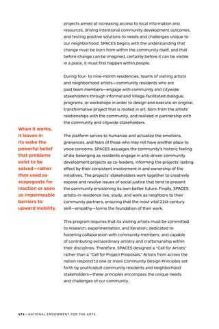 174 • NATIONAL ENDOWMENT FOR THE ARTS
projects aimed at increasing access to local information and
resources, driving intentional community development outcomes,
and testing positive solutions to needs and challenges unique to
our neighborhood. SPACES begins with the understanding that
change must be born from within the community itself, and that
before change can be imagined, certainly before it can be visible
in a place, it must first happen within people.
During four- to nine-month residencies, teams of visiting artists
and neighborhood artists—community residents who are
paid team members—engage with community and citywide
stakeholders through informal and Village-facilitated dialogue,
programs, or workshops in order to design and execute an original,
transformative project that is rooted in art, born from the artists’
relationships with the community, and realized in partnership with
the community and citywide stakeholders.
The platform serves to humanize and actualize the emotions,
grievances, and fears of those who may not have another place to
voice concerns. SPACES assuages the community’s historic feeling
of dis-belonging as residents engage in arts-driven community
development projects as co-leaders, informing the projects’ lasting
effect by their consistent involvement in and ownership of the
initiatives. The projects’ stakeholders work together to creatively
expose and resolve issues of social justice that tend to prevent
the community envisioning its own better future. Finally, SPACES
artists-in-residence live, study, and work as neighbors to their
community partners, ensuring that the most vital 21st-century
skill—empathy—forms the foundation of their work.
This program requires that its visiting artists must be committed
to research, experimentation, and iteration; dedicated to
fostering collaboration with community members; and capable
of contributing extraordinary artistry and craftsmanship within
their disciplines. Therefore, SPACES designed a “Call for Artists”
rather than a “Call for Project Proposals.” Artists from across the
nation respond to one or more Community Design Principles set
forth by youth/adult community residents and neighborhood
stakeholders—these principles encompass the unique needs
and challenges of our community.
When it works,
it leaves in
its wake the
powerful belief
that problems
exist to be
solved—rather
than used as
scapegoats for
inaction or seen
as impermeable
barriers to
upward mobility.
 