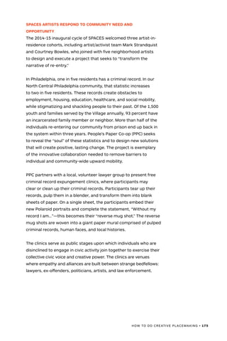 HOW TO DO CREATIVE PLACEMAKING • 175
SPACES ARTISTS RESPOND TO COMMUNITY NEED AND
OPPORTUNITY
The 2014-15 inaugural cycle of SPACES welcomed three artist-in-
residence cohorts, including artist/activist team Mark Strandquist
and Courtney Bowles, who joined with five neighborhood artists
to design and execute a project that seeks to “transform the
narrative of re-entry.”
In Philadelphia, one in five residents has a criminal record. In our
North Central Philadelphia community, that statistic increases
to two in five residents. These records create obstacles to
employment, housing, education, healthcare, and social mobility,
while stigmatizing and shackling people to their past. Of the 1,500
youth and families served by the Village annually, 93 percent have
an incarcerated family member or neighbor. More than half of the
individuals re-entering our community from prison end up back in
the system within three years. People’s Paper Co-op (PPC) seeks
to reveal the “soul” of these statistics and to design new solutions
that will create positive, lasting change. The project is exemplary
of the innovative collaboration needed to remove barriers to
individual and community-wide upward mobility.
PPC partners with a local, volunteer lawyer group to present free
criminal record expungement clinics, where participants may
clear or clean up their criminal records. Participants tear up their
records, pulp them in a blender, and transform them into blank
sheets of paper. On a single sheet, the participants embed their
new Polaroid portraits and complete the statement, “Without my
record I am…”—this becomes their “reverse mug shot.” The reverse
mug shots are woven into a giant paper mural comprised of pulped
criminal records, human faces, and local histories.
The clinics serve as public stages upon which individuals who are
disinclined to engage in civic activity join together to exercise their
collective civic voice and creative power. The clinics are venues
where empathy and alliances are built between strange bedfellows:
lawyers, ex-offenders, politicians, artists, and law enforcement.
 