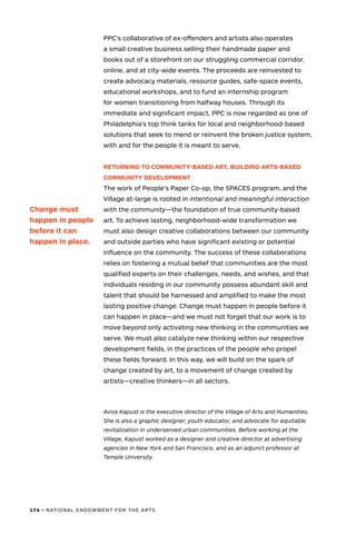 176 • NATIONAL ENDOWMENT FOR THE ARTS
PPC’s collaborative of ex-offenders and artists also operates
a small creative business selling their handmade paper and
books out of a storefront on our struggling commercial corridor,
online, and at city-wide events. The proceeds are reinvested to
create advocacy materials, resource guides, safe-space events,
educational workshops, and to fund an internship program
for women transitioning from halfway houses. Through its
immediate and significant impact, PPC is now regarded as one of
Philadelphia’s top think tanks for local and neighborhood-based
solutions that seek to mend or reinvent the broken justice system,
with and for the people it is meant to serve.
RETURNING TO COMMUNITY-BASED ART, BUILDING ARTS-BASED
COMMUNITY DEVELOPMENT
The work of People’s Paper Co-op, the SPACES program, and the
Village at-large is rooted in intentional and meaningful interaction
with the community—the foundation of true community-based
art. To achieve lasting, neighborhood-wide transformation we
must also design creative collaborations between our community
and outside parties who have significant existing or potential
influence on the community. The success of these collaborations
relies on fostering a mutual belief that communities are the most
qualified experts on their challenges, needs, and wishes, and that
individuals residing in our community possess abundant skill and
talent that should be harnessed and amplified to make the most
lasting positive change. Change must happen in people before it
can happen in place—and we must not forget that our work is to
move beyond only activating new thinking in the communities we
serve. We must also catalyze new thinking within our respective
development fields, in the practices of the people who propel
these fields forward. In this way, we will build on the spark of
change created by art, to a movement of change created by
artists—creative thinkers—in all sectors.
Aviva Kapust is the executive director of the Village of Arts and Humanities.
She is also a graphic designer, youth educator, and advocate for equitable
revitalization in underserved urban communities. Before working at the
Village, Kapust worked as a designer and creative director at advertising
agencies in New York and San Francisco, and as an adjunct professor at
Temple University.
Change must
happen in people
before it can
happen in place.
 