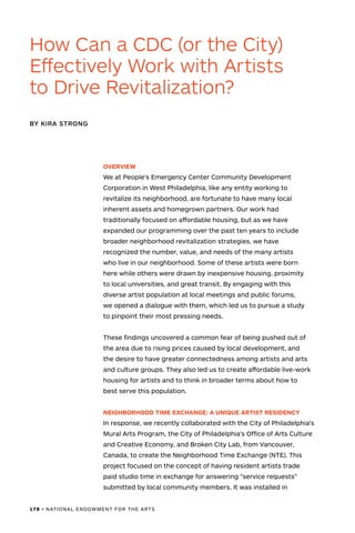 178 • NATIONAL ENDOWMENT FOR THE ARTS
OVERVIEW
We at People's Emergency Center Community Development
Corporation in West Philadelphia, like any entity working to
revitalize its neighborhood, are fortunate to have many local
inherent assets and homegrown partners. Our work had
traditionally focused on affordable housing, but as we have
expanded our programming over the past ten years to include
broader neighborhood revitalization strategies, we have
recognized the number, value, and needs of the many artists
who live in our neighborhood. Some of these artists were born
here while others were drawn by inexpensive housing, proximity
to local universities, and great transit. By engaging with this
diverse artist population at local meetings and public forums,
we opened a dialogue with them, which led us to pursue a study
to pinpoint their most pressing needs.
These findings uncovered a common fear of being pushed out of
the area due to rising prices caused by local development, and
the desire to have greater connectedness among artists and arts
and culture groups. They also led us to create affordable live-work
housing for artists and to think in broader terms about how to
best serve this population.
NEIGHBORHOOD TIME EXCHANGE: A UNIQUE ARTIST RESIDENCY
In response, we recently collaborated with the City of Philadelphia's
Mural Arts Program, the City of Philadelphia's Office of Arts Culture
and Creative Economy, and Broken City Lab, from Vancouver,
Canada, to create the Neighborhood Time Exchange (NTE). This
project focused on the concept of having resident artists trade
paid studio time in exchange for answering "service requests"
submitted by local community members. It was installed in
How Can a CDC (or the City)
Effectively Work with Artists
to Drive Revitalization?
BY KIRA STRONG
 