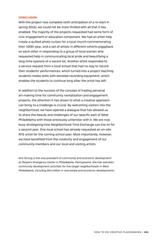 HOW TO DO CREATIVE PLACEMAKING • 181
CONCLUSION
With the project now complete (with anticipation of a re-start in
spring 2016), we could not be more thrilled with all that it has
enabled. The majority of the projects requested had some form of
civic engagement or education component. We had an artist help
create a quilted photo curtain for a local church commemorating
their 100th year, and a set of artists in different cohorts piggyback
on each other in responding to a group of local women who
requested help in communicating local pride and beautifying a
long-time eyesore of a vacant lot. Another artist responded to
a service request from a local school that had no way to record
their students' performances, which turned into a project teaching
students media skills with donated recording equipment, which
enables the students to continue long after the artist has left.
In addition to the success of the concept of trading personal
art-making time for community revitalization and engagement
projects, the attention it has drawn to what a creative approach
can bring to a challenge is crucial. By welcoming visitors into the
neighborhood, we have opened a dialogue that has allowed us
to share the beauty and challenges of our specific part of West
Philadelphia with those previously unfamiliar with it. We are now
busy strategizing how Neighborhood Time Exchange can live on for
a second year. One local school has already requested an on-site
NTE artist for the coming school year. Most importantly, however,
we have benefited from the creativity and engagement of our
community members and our local and visiting artists.
Kira Strong is the vice president of community and economic development
at People’s Emergency Center in Philadelphia, Pennsylvania. She has overseen
community development activities for five target neighborhoods in West
Philadelphia, including $43 million in real estate and economic developments.
 