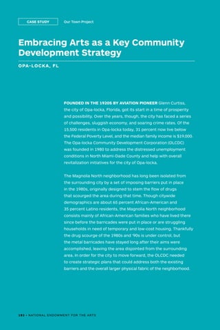 182 • NATIONAL ENDOWMENT FOR THE ARTS
Embracing Arts as a Key Community
Development Strategy
OPA-LOCKA, FL
Our Town ProjectCASE STUDY
FOUNDED IN THE 1920S BY AVIATION PIONEER Glenn Curtiss,
the city of Opa-locka, Florida, got its start in a time of prosperity
and possibility. Over the years, though, the city has faced a series
of challenges, sluggish economy, and soaring crime rates. Of the
15,500 residents in Opa-locka today, 31 percent now live below
the Federal Poverty Level, and the median family income is $19,000.
The Opa-locka Community Development Corporation (OLCDC)
was founded in 1980 to address the distressed unemployment
conditions in North Miami-Dade County and help with overall
revitalization initiatives for the city of Opa-locka.
The Magnolia North neighborhood has long been isolated from
the surrounding city by a set of imposing barriers put in place
in the 1980s, originally designed to stem the flow of drugs
that scourged the area during that time. Though citywide
demographics are about 65 percent African-American and
35 percent Latino residents, the Magnolia North neighborhood
consists mainly of African-American families who have lived there
since before the barricades were put in place or are struggling
households in need of temporary and low-cost housing. Thankfully
the drug scourge of the 1980s and ‘90s is under control, but
the metal barricades have stayed long after their aims were
accomplished, leaving the area disjointed from the surrounding
area. In order for the city to move forward, the OLCDC needed
to create strategic plans that could address both the existing
barriers and the overall larger physical fabric of the neighborhood.
182 • NATIONAL ENDOWMENT FOR THE ARTS
 