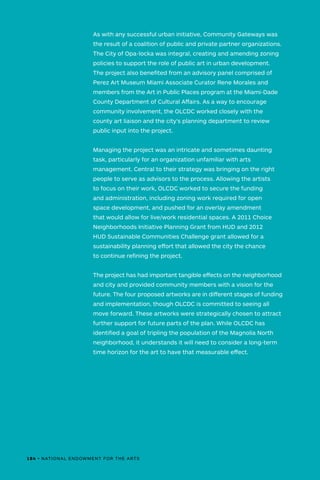As with any successful urban initiative, Community Gateways was
the result of a coalition of public and private partner organizations.
The City of Opa-locka was integral, creating and amending zoning
policies to support the role of public art in urban development.
The project also benefited from an advisory panel comprised of
Perez Art Museum Miami Associate Curator Rene Morales and
members from the Art in Public Places program at the Miami-Dade
County Department of Cultural Affairs. As a way to encourage
community involvement, the OLCDC worked closely with the
county art liaison and the city’s planning department to review
public input into the project.
Managing the project was an intricate and sometimes daunting
task, particularly for an organization unfamiliar with arts
management. Central to their strategy was bringing on the right
people to serve as advisors to the process. Allowing the artists
to focus on their work, OLCDC worked to secure the funding
and administration, including zoning work required for open
space development, and pushed for an overlay amendment
that would allow for live/work residential spaces. A 2011 Choice
Neighborhoods Initiative Planning Grant from HUD and 2012
HUD Sustainable Communities Challenge grant allowed for a
sustainability planning effort that allowed the city the chance
to continue refining the project.
The project has had important tangible effects on the neighborhood
and city and provided community members with a vision for the
future. The four proposed artworks are in different stages of funding
and implementation, though OLCDC is committed to seeing all
move forward. These artworks were strategically chosen to attract
further support for future parts of the plan. While OLCDC has
identified a goal of tripling the population of the Magnolia North
neighborhood, it understands it will need to consider a long-term
time horizon for the art to have that measurable effect.
184 • NATIONAL ENDOWMENT FOR THE ARTS
 