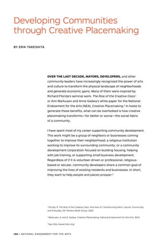 186 • NATIONAL ENDOWMENT FOR THE ARTS
OVER THE LAST DECADE, MAYORS, DEVELOPERS, and other
community leaders have increasingly recognized the power of arts
and culture to transform the physical landscape of neighborhoods
and generate economic gains. Many of them were inspired by
Richard Florida’s seminal work, The Rise of the Creative Class1
or Ann Markusen and Anne Gadwa’s white paper for the National
Endowment for the Arts (NEA), Creative Placemaking.2
In haste to
generate these benefits, what can be overlooked is how creative
placemaking transforms—for better or worse—the social fabric
of a community.
I have spent most of my career supporting community development.
This work might be a group of neighbors or businesses coming
together to improve their neighborhood; a religious institution
working to improve its surrounding community; or a community
development corporation focused on building housing, helping
with job training, or supporting small business development.
Regardless of if it is volunteer-driven or professional, religious-
based or secular, community developers share a common goal of
improving the lives of existing residents and businesses. In short,
they want to help people and places prosper.3
Developing Communities
through Creative Placemaking
BY ERIK TAKESHITA
1
Florida, R. The Rise of the Creative Class: And How It’s Transforming Work, Leisure, Community,
and Everyday Life. Perseus Book Group. 2002.
2
Markusen, A. and A. Gadwa. Creative Placemaking. National Endowment for the Arts. 2010.
3
See http://www.tclisc.org/
 