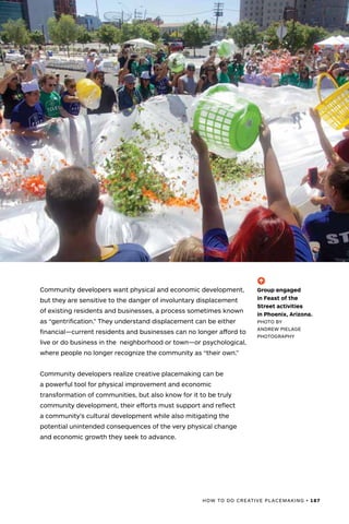 HOW TO DO CREATIVE PLACEMAKING • 187
Community developers want physical and economic development,
but they are sensitive to the danger of involuntary displacement
of existing residents and businesses, a process sometimes known
as “gentrification.” They understand displacement can be either
financial—current residents and businesses can no longer afford to
live or do business in the neighborhood or town—or psychological,
where people no longer recognize the community as “their own.”
Community developers realize creative placemaking can be
a powerful tool for physical improvement and economic
transformation of communities, but also know for it to be truly
community development, their efforts must support and reflect
a community’s cultural development while also mitigating the
potential unintended consequences of the very physical change
and economic growth they seek to advance.
(-^)
Group engaged
in Feast of the
Street activities
in Phoenix, Arizona.
PHOTO BY
ANDREW PIELAGE
PHOTOGRAPHY
 