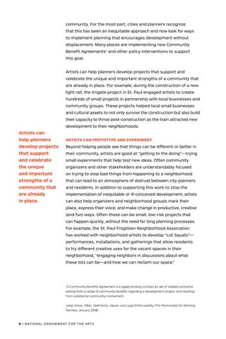 8 • NATIONAL ENDOWMENT FOR THE ARTS
community. For the most part, cities and planners recognize
that this has been an inequitable approach and now look for ways
to implement planning that encourages development without
displacement. Many places are implementing new Community
Benefit Agreements1
and other policy interventions to support
this goal.
Artists can help planners develop projects that support and
celebrate the unique and important strengths of a community that
are already in place. For example, during the construction of a new
light rail, the Irrigate project in St. Paul engaged artists to create
hundreds of small projects in partnership with local businesses and
community groups. These projects helped local small businesses
and cultural assets to not only survive the construction but also build
their capacity to thrive post-construction as the train attracted new
development to their neighborhoods.
ARTISTS CAN PROTOTYPE AND EXPERIMENT
Beyond helping people see that things can be different or better in
their community, artists are good at “getting to the doing”—trying
small experiments that help test new ideas. Often community
organizers and other stakeholders are understandably focused
on trying to stop bad things from happening to a neighborhood
that can lead to an atmosphere of distrust between city planners
and residents. In addition to supporting this work to stop the
implementation of inequitable or ill-conceived development, artists
can also help organizers and neighborhood groups mark their
place, express their voice, and make change in productive, creative
(and fun) ways. Often these can be small, low-risk projects that
can happen quickly, without the need for long planning processes.
For example, the St. Paul Frogtown Neighborhood Association
has worked with neighborhood artists to develop “Lot Squats”—
performances, installations, and gatherings that allow residents
to try different creative uses for the vacant spaces in their
neighborhood, “engaging neighbors in discussions about what
these lots can be—and how we can reclaim our space.”
Artists can
help planners
develop projects
that support
and celebrate
the unique
and important
strengths of a
community that
are already
in place.
1
A Community Benefits Agreement is a legally binding contract (or set of related contracts),
setting forth a range of community benefits regarding a development project, and resulting
from substantial community involvement.
Julian Gross, CBAs: Definitions, Values, and Legal Enforceability (The Partnership for Working
Families, January 2008)
 