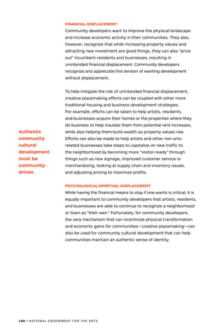 188 • NATIONAL ENDOWMENT FOR THE ARTS
FINANCIAL DISPLACEMENT
Community developers want to improve the physical landscape
and increase economic activity in their communities. They also,
however, recognize that while increasing property values and
attracting new investment are good things, they can also “price
out” incumbent residents and businesses, resulting in
unintended financial displacement. Community developers
recognize and appreciate this tension of wanting development
without displacement.
To help mitigate the risk of unintended financial displacement,
creative placemaking efforts can be coupled with other more
traditional housing and business development strategies.
For example, efforts can be taken to help artists, residents,
and businesses acquire their homes or the properties where they
do business to help insulate them from potential rent increases,
while also helping them build wealth as property values rise.
Efforts can also be made to help artists and other non-arts-
related businesses take steps to capitalize on new traffic to
the neighborhood by becoming more “visitor-ready” through
things such as new signage, improved customer service or
merchandising, looking at supply chain and inventory issues,
and adjusting pricing to maximize profits.
PSYCHOLOGICAL/SPIRITUAL DISPLACEMENT
While having the financial means to stay if one wants is critical, it is
equally important to community developers that artists, residents,
and businesses are able to continue to recognize a neighborhood
or town as “their own.” Fortunately, for community developers,
the very mechanism that can incentivize physical transformation
and economic gains for communities—creative placemaking—can
also be used for community cultural development that can help
communities maintain an authentic sense of identity.
Authentic
community
cultural
development
must be
community-
driven.
 
