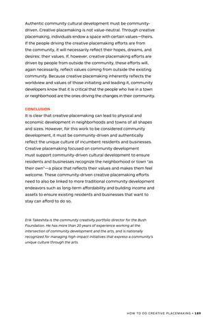 HOW TO DO CREATIVE PLACEMAKING • 189
Authentic community cultural development must be community-
driven. Creative placemaking is not value-neutral. Through creative
placemaking, individuals endow a space with certain values—theirs.
If the people driving the creative placemaking efforts are from
the community, it will necessarily reflect their hopes, dreams, and
desires; their values. If, however, creative placemaking efforts are
driven by people from outside the community, these efforts will,
again necessarily, reflect values coming from outside the existing
community. Because creative placemaking inherently reflects the
worldview and values of those initiating and leading it, community
developers know that it is critical that the people who live in a town
or neighborhood are the ones driving the changes in their community.
CONCLUSION
It is clear that creative placemaking can lead to physical and
economic development in neighborhoods and towns of all shapes
and sizes. However, for this work to be considered community
development, it must be community-driven and authentically
reflect the unique culture of incumbent residents and businesses.
Creative placemaking focused on community development
must support community-driven cultural development to ensure
residents and businesses recognize the neighborhood or town “as
their own”—a place that reflects their values and makes them feel
welcome. These community-driven creative placemaking efforts
need to also be linked to more traditional community development
endeavors such as long-term affordability and building income and
assets to ensure existing residents and businesses that want to
stay can afford to do so.
Erik Takeshita is the community creativity portfolio director for the Bush
Foundation. He has more than 20 years of experience working at the
intersection of community development and the arts, and is nationally
recognized for managing high-impact initiatives that express a community’s
unique culture through the arts.
 