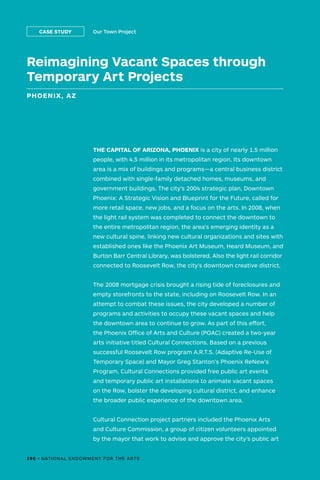 Reimagining Vacant Spaces through
Temporary Art Projects
PHOENIX, AZ
Our Town ProjectCASE STUDY
THE CAPITAL OF ARIZONA, PHOENIX is a city of nearly 1.5 million
people, with 4.5 million in its metropolitan region. Its downtown
area is a mix of buildings and programs—a central business district
combined with single-family detached homes, museums, and
government buildings. The city’s 2004 strategic plan, Downtown
Phoenix: A Strategic Vision and Blueprint for the Future, called for
more retail space, new jobs, and a focus on the arts. In 2008, when
the light rail system was completed to connect the downtown to
the entire metropolitan region, the area’s emerging identity as a
new cultural spine, linking new cultural organizations and sites with
established ones like the Phoenix Art Museum, Heard Museum, and
Burton Barr Central Library, was bolstered. Also the light rail corridor
connected to Roosevelt Row, the city’s downtown creative district.
The 2008 mortgage crisis brought a rising tide of foreclosures and
empty storefronts to the state, including on Roosevelt Row. In an
attempt to combat these issues, the city developed a number of
programs and activities to occupy these vacant spaces and help
the downtown area to continue to grow. As part of this effort,
the Phoenix Office of Arts and Culture (POAC) created a two-year
arts initiative titled Cultural Connections. Based on a previous
successful Roosevelt Row program A.R.T.S. (Adaptive Re-Use of
Temporary Space) and Mayor Greg Stanton’s Phoenix ReNew’s
Program, Cultural Connections provided free public art events
and temporary public art installations to animate vacant spaces
on the Row, bolster the developing cultural district, and enhance
the broader public experience of the downtown area.
Cultural Connection project partners included the Phoenix Arts
and Culture Commission, a group of citizen volunteers appointed
by the mayor that work to advise and approve the city’s public art
190 • NATIONAL ENDOWMENT FOR THE ARTS
 