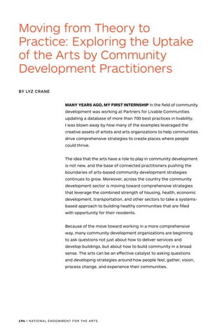194 • NATIONAL ENDOWMENT FOR THE ARTS
MANY YEARS AGO, MY FIRST INTERNSHIP in the field of community
development was working at Partners for Livable Communities
updating a database of more than 700 best practices in livability.
I was blown away by how many of the examples leveraged the
creative assets of artists and arts organizations to help communities
drive comprehensive strategies to create places where people
could thrive.
The idea that the arts have a role to play in community development
is not new, and the base of connected practitioners pushing the
boundaries of arts-based community development strategies
continues to grow. Moreover, across the country the community
development sector is moving toward comprehensive strategies
that leverage the combined strength of housing, health, economic
development, transportation, and other sectors to take a systems-
based approach to building healthy communities that are filled
with opportunity for their residents.
Because of the move toward working in a more comprehensive
way, many community development organizations are beginning
to ask questions not just about how to deliver services and
develop buildings, but about how to build community in a broad
sense. The arts can be an effective catalyst to asking questions
and developing strategies around how people feel, gather, vision,
process change, and experience their communities.
Moving from Theory to
Practice: Exploring the Uptake
of the Arts by Community
Development Practitioners
BY LYZ CRANE
 
