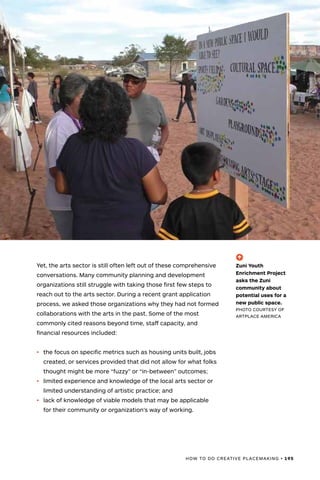 HOW TO DO CREATIVE PLACEMAKING • 195
Yet, the arts sector is still often left out of these comprehensive
conversations. Many community planning and development
organizations still struggle with taking those first few steps to
reach out to the arts sector. During a recent grant application
process, we asked those organizations why they had not formed
collaborations with the arts in the past. Some of the most
commonly cited reasons beyond time, staff capacity, and
financial resources included:
•	 the focus on specific metrics such as housing units built, jobs
created, or services provided that did not allow for what folks
thought might be more “fuzzy” or “in-between” outcomes;
•	 limited experience and knowledge of the local arts sector or
limited understanding of artistic practice; and
•	 lack of knowledge of viable models that may be applicable
for their community or organization’s way of working.
(-^)
Zuni Youth
Enrichment Project
asks the Zuni
community about
potential uses for a
new public space.
PHOTO COURTESY OF
ARTPLACE AMERICA
 