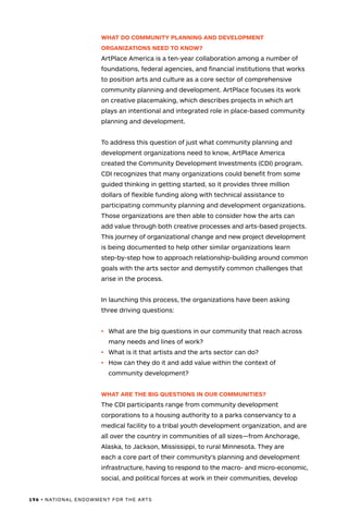 196 • NATIONAL ENDOWMENT FOR THE ARTS
WHAT DO COMMUNITY PLANNING AND DEVELOPMENT
ORGANIZATIONS NEED TO KNOW?
ArtPlace America is a ten-year collaboration among a number of
foundations, federal agencies, and financial institutions that works
to position arts and culture as a core sector of comprehensive
community planning and development. ArtPlace focuses its work
on creative placemaking, which describes projects in which art
plays an intentional and integrated role in place-based community
planning and development.
To address this question of just what community planning and
development organizations need to know, ArtPlace America
created the Community Development Investments (CDI) program.
CDI recognizes that many organizations could benefit from some
guided thinking in getting started, so it provides three million
dollars of flexible funding along with technical assistance to
participating community planning and development organizations.
Those organizations are then able to consider how the arts can
add value through both creative processes and arts-based projects.
This journey of organizational change and new project development
is being documented to help other similar organizations learn
step-by-step how to approach relationship-building around common
goals with the arts sector and demystify common challenges that
arise in the process.
In launching this process, the organizations have been asking
three driving questions:
•	 What are the big questions in our community that reach across
many needs and lines of work?
•	 What is it that artists and the arts sector can do?
•	 How can they do it and add value within the context of
community development?
WHAT ARE THE BIG QUESTIONS IN OUR COMMUNITIES?
The CDI participants range from community development
corporations to a housing authority to a parks conservancy to a
medical facility to a tribal youth development organization, and are
all over the country in communities of all sizes—from Anchorage,
Alaska, to Jackson, Mississippi, to rural Minnesota. They are
each a core part of their community’s planning and development
infrastructure, having to respond to the macro- and micro-economic,
social, and political forces at work in their communities, develop
 