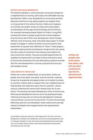 HOW TO DO CREATIVE PLACEMAKING • 9
ARTISTS HELP BUILD MOMENTUM
The distance between a community plan and actual changes for
a neighborhood can be long, particularly with affordable housing
development. Often a new development is announced and then
(because timelines for big capital projects are lengthy) there
is a long period of time where the site is fallow and it appears
as if activity has stalled. Artists can help community leaders
and developers fill this gap and build energy and momentum.
For example, Minnesota-based Project for Pride in Living (PPL)
worked with artists to design projects that invited neighbors
onto the future site of PPL’s new development, which includes
108 new units of housing, retail, and public plaza space. It invited
people to engage in creative activities and conversations that
asked them to express their definition of “home.” These projects
provided ongoing activity and physical changes to the site, giving
the site a sense of momentum and vibrancy even before any
real construction started. They also provided opportunities for
neighbors to express their own ideas of home and build a sense
of community ownership of the site while being a positive reminder
that this new development is not only a physical structure but
also people’s homes.
YOUR ARTISTS IN YOUR PLACE
Artists are in every neighborhood, on every block. Artists are
people who know place, love place, and will use their creativity
to tap into its potential and opportunities. An invitation to artists
to use their creative skills to support their own neighborhood can
help develop and implement plans that are authentic, vibrant,
and just, reflecting the community’s shared vision for its own
future. The Housing and Urban Development office of Community
Planning and Development lists as one of its guiding principles,
“Planning and execution of community development initiatives
must be bottom up and community driven.” To enact this principle
effectively, planners and developers need creative and culturally
relevant strategies that engage diverse and representative
stakeholders.
Laura Zabel is executive director of Springboard for the Arts. She has a
background in theater, arts leadership, and community development, and
is a frequent speaker on arts and community development at convenings
such as the Aspen Ideas Festival, International Downtown Association,
and Americans for the Arts.
Artists are
people who
know place,
love place, and
will use their
creativity to
tap into its
potential and
opportunities.
 