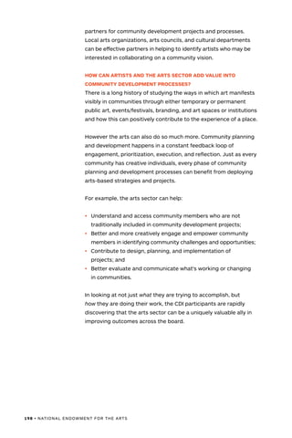 198 • NATIONAL ENDOWMENT FOR THE ARTS
partners for community development projects and processes.
Local arts organizations, arts councils, and cultural departments
can be effective partners in helping to identify artists who may be
interested in collaborating on a community vision.
HOW CAN ARTISTS AND THE ARTS SECTOR ADD VALUE INTO
COMMUNITY DEVELOPMENT PROCESSES?
There is a long history of studying the ways in which art manifests
visibly in communities through either temporary or permanent
public art, events/festivals, branding, and art spaces or institutions
and how this can positively contribute to the experience of a place.
However the arts can also do so much more. Community planning
and development happens in a constant feedback loop of
engagement, prioritization, execution, and reflection. Just as every
community has creative individuals, every phase of community
planning and development processes can benefit from deploying
arts-based strategies and projects.
For example, the arts sector can help:
•	 Understand and access community members who are not
traditionally included in community development projects;
•	 Better and more creatively engage and empower community
members in identifying community challenges and opportunities;
•	 Contribute to design, planning, and implementation of
projects; and
•	 Better evaluate and communicate what’s working or changing
in communities.
In looking at not just what they are trying to accomplish, but
how they are doing their work, the CDI participants are rapidly
discovering that the arts sector can be a uniquely valuable ally in
improving outcomes across the board.
 