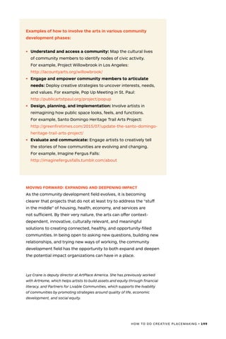 HOW TO DO CREATIVE PLACEMAKING • 199
Examples of how to involve the arts in various community
development phases:
•	 Understand and access a community: Map the cultural lives
of community members to identify nodes of civic activity.
For example, Project Willowbrook in Los Angeles:
http://lacountyarts.org/willowbrook/
•	 Engage and empower community members to articulate
needs: Deploy creative strategies to uncover interests, needs,
and values. For example, Pop Up Meeting in St. Paul:
http://publicartstpaul.org/project/popup
•	 Design, planning, and implementation: Involve artists in
reimagining how public space looks, feels, and functions.
For example, Santo Domingo Heritage Trail Arts Project:
http://greenfiretimes.com/2015/07/update-the-santo-domingo-
heritage-trail-arts-project/
•	 Evaluate and communicate: Engage artists to creatively tell
the stories of how communities are evolving and changing.
For example, Imagine Fergus Falls:
http://imaginefergusfalls.tumblr.com/about
MOVING FORWARD: EXPANDING AND DEEPENING IMPACT
As the community development field evolves, it is becoming
clearer that projects that do not at least try to address the “stuff
in the middle” of housing, health, economy, and services are
not sufficient. By their very nature, the arts can offer context-
dependent, innovative, culturally relevant, and meaningful
solutions to creating connected, healthy, and opportunity-filled
communities. In being open to asking new questions, building new
relationships, and trying new ways of working, the community
development field has the opportunity to both expand and deepen
the potential impact organizations can have in a place.
Lyz Crane is deputy director at ArtPlace America. She has previously worked
with ArtHome, which helps artists to build assets and equity through financial
literacy, and Partners for Livable Communities, which supports the livability
of communities by promoting strategies around quality of life, economic
development, and social equity.
 