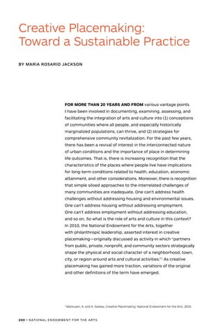 200 • NATIONAL ENDOWMENT FOR THE ARTS
FOR MORE THAN 20 YEARS AND FROM various vantage points
I have been involved in documenting, examining, assessing, and
facilitating the integration of arts and culture into (1) conceptions
of communities where all people, and especially historically
marginalized populations, can thrive, and (2) strategies for
comprehensive community revitalization. For the past few years,
there has been a revival of interest in the interconnected nature
of urban conditions and the importance of place in determining
life outcomes. That is, there is increasing recognition that the
characteristics of the places where people live have implications
for long-term conditions related to health, education, economic
attainment, and other considerations. Moreover, there is recognition
that simple siloed approaches to the interrelated challenges of
many communities are inadequate. One can’t address health
challenges without addressing housing and environmental issues.
One can’t address housing without addressing employment.
One can’t address employment without addressing education,
and so on. So what is the role of arts and culture in this context?
In 2010, the National Endowment for the Arts, together
with philanthropic leadership, asserted interest in creative
placemaking—originally discussed as activity in which “partners
from public, private, nonprofit, and community sectors strategically
shape the physical and social character of a neighborhood, town,
city, or region around arts and cultural activities.”1
As creative
placemaking has gained more traction, variations of the original
and other definitions of the term have emerged.
BY MARIA ROSARIO JACKSON
Creative Placemaking:
Toward a Sustainable Practice
1
Markusen, A. and A. Gadwa. Creative Placemaking. National Endowment for the Arts. 2010.
 