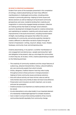HOW TO DO CREATIVE PLACEMAKING • 201
SO WHAT IS CREATIVE PLACEMAKING?
Evident from some of the examples presented in this compilation
of writings, creative placemaking can have many different
manifestations in challenged communities, including artists
involved in community planning—helping to frame issues and
devise solutions as well as helping to bring forward community
perspectives and voice; residents lending their creativity and
imagination in community-engaged design processes; collective
art-making activity that leads to stronger social cohesion;
economic development strategies focused on creative enterprises
and capitalizing on residents’ creativity and cultural assets; artful
improvements in the built environment, including transformation
of blight, new buildings and spaces that reflect the cultural
sensibilities of a community, and activity explicitly intended to
create a different or alternative narrative of place through all
manner of expression—writing, visual art, design, music, theater,
foodways, community ritual, and entrepreneurship.
Creative placemaking, in my opinion, is another manifestation of
civic engagement and democracy—people exercising their right
and obligation to be present, step up, and shape the communities
in which they live. At its best, I think, creative placemaking is based
on the following premises:
•	 The creativity of community residents and the unique features of
a place (e.g., physical characteristics, history, cultural traditions,
etc.) are community assets from which to build.
•	 Artists, designers, tradition bearers have key roles to play
throughout and at critical junctures in change processes—
helping to frame community issues and devise solutions.
•	 Arts and cultural activity can have intrinsic value as well as
instrumental value concurrently (it does not have to be either/or).
•	 Preservation and innovation are both important, can co-exist,
and even be synergistic.
•	 Creative process is as important as creative product and must
be valued.
•	 An arts intervention is not a silver bullet; it is an important element
of a necessarily multipronged approach to complex situations.
•	 Care is taken to ensure that existing residents of low-income
communities benefit equitably from community change.
 