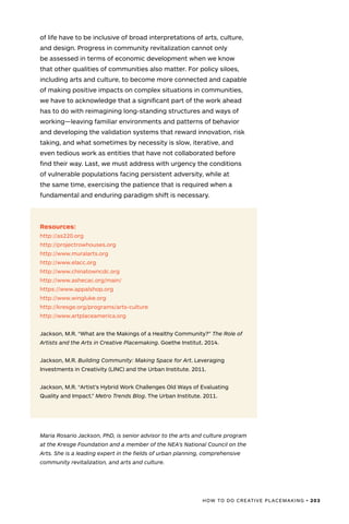 HOW TO DO CREATIVE PLACEMAKING • 203
of life have to be inclusive of broad interpretations of arts, culture,
and design. Progress in community revitalization cannot only
be assessed in terms of economic development when we know
that other qualities of communities also matter. For policy siloes,
including arts and culture, to become more connected and capable
of making positive impacts on complex situations in communities,
we have to acknowledge that a significant part of the work ahead
has to do with reimagining long-standing structures and ways of
working—leaving familiar environments and patterns of behavior
and developing the validation systems that reward innovation, risk
taking, and what sometimes by necessity is slow, iterative, and
even tedious work as entities that have not collaborated before
find their way. Last, we must address with urgency the conditions
of vulnerable populations facing persistent adversity, while at
the same time, exercising the patience that is required when a
fundamental and enduring paradigm shift is necessary.
Resources:
http://as220.org
http://projectrowhouses.org
http://www.muralarts.org
http://www.elacc.org
http://www.chinatowncdc.org
http://www.ashecac.org/main/
https://www.appalshop.org
http://www.wingluke.org
http://kresge.org/programs/arts-culture
http://www.artplaceamerica.org
Jackson, M.R. “What are the Makings of a Healthy Community?” The Role of
Artists and the Arts in Creative Placemaking. Goethe Institut. 2014.
Jackson, M.R. Building Community: Making Space for Art. Leveraging
Investments in Creativity (LINC) and the Urban Institute. 2011.
Jackson, M.R. “Artist’s Hybrid Work Challenges Old Ways of Evaluating
Quality and Impact.” Metro Trends Blog. The Urban Institute. 2011.
Maria Rosario Jackson, PhD, is senior advisor to the arts and culture program
at the Kresge Foundation and a member of the NEA’s National Council on the
Arts. She is a leading expert in the fields of urban planning, comprehensive
community revitalization, and arts and culture.
 