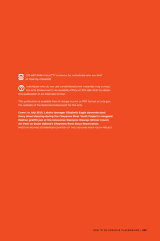 HOW TO DO CREATIVE PLACEMAKING • 205
202-682-5496 Voice/TTY (a device for individuals who are deaf
or hearing-impaired)
Individuals who do not use conventional print materials may contact
the Arts Endowment’s Accessibility Office at 202-682-5532 to obtain
this publication in an alternate format.
This publication is available free of charge in print or PDF format at arts.gov,
the website of the National Endowment for the Arts.
Cover: In July 2015, Lakota teenager Elizabeth Eagle demonstrated
fancy shawl dancing during the Cheyenne River Youth Project's inaugural
RedCan graffiti jam at the innovative Waniyetu Wowapi (Winter Count)
Art Park on South Dakota’s Cheyenne River Sioux Reservation.
PHOTO BY RICHARD STEINBERGER COURTESY OF THE CHEYENNE RIVER YOUTH PROJECT
 