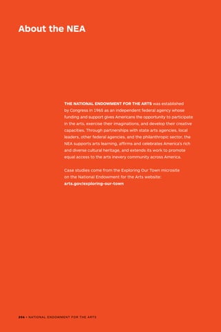 THE NATIONAL ENDOWMENT FOR THE ARTS was established
by Congress in 1965 as an independent federal agency whose
funding and support gives Americans the opportunity to participate
in the arts, exercise their imaginations, and develop their creative
capacities. Through partnerships with state arts agencies, local
leaders, other federal agencies, and the philanthropic sector, the
NEA supports arts learning, affirms and celebrates America’s rich
and diverse cultural heritage, and extends its work to promote
equal access to the arts inevery community across America.
Case studies come from the Exploring Our Town microsite
on the National Endowment for the Arts website:
arts.gov/exploring-our-town
About the NEA
206 • NATIONAL ENDOWMENT FOR THE ARTS
 