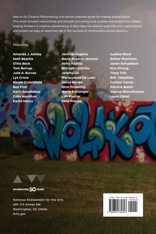 208 • NATIONAL ENDOWMENT FOR THE ARTS
National Endowment for the Arts
400 7th Street SW
Washington, DC 20506
Arts.gov
How to Do Creative Placemaking is an action-oriented guide for making places better.
This book includes instructional and thought-provoking case studies and essays from today’s
leading thinkers in creative placemaking. It describes the diverse ways that arts organizations
and artists can play an essential role in the success of communities across America.
Featuring:
Amanda J. Ashley
Seth Beattie
Chris Beck
Tom Borrup
Julie S. Burros
Lyz Crane
Nicole Crutchfield
Ben Fink
Karin Goodfellow
Colin Hamilton
David Haney
Jennifer Hughes
Maria Rosario Jackson
Aviva Kapust
Mitchell Landrieu
Jeremy Liu
María López De León
Jenna Moran
Mimi Pickering
Marty Pottenger
Lori Pourier
Ilana Preuss
Judilee Reed
Esther Robinson
Jason Schupbach
Kira Strong
Tracy Taft
Erik Takeshita
Carlton Turner
Patricia Walsh
Joanna Woronkowicz
Laura Zabel
 