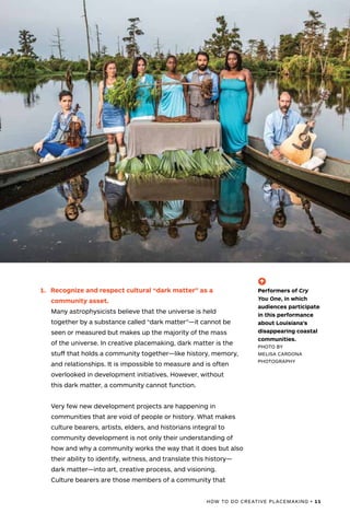 HOW TO DO CREATIVE PLACEMAKING • 11
1.	 Recognize and respect cultural “dark matter” as a
community asset.
Many astrophysicists believe that the universe is held
together by a substance called “dark matter”—it cannot be
seen or measured but makes up the majority of the mass
of the universe. In creative placemaking, dark matter is the
stuff that holds a community together—like history, memory,
and relationships. It is impossible to measure and is often
overlooked in development initiatives. However, without
this dark matter, a community cannot function.
Very few new development projects are happening in
communities that are void of people or history. What makes
culture bearers, artists, elders, and historians integral to
community development is not only their understanding of
how and why a community works the way that it does but also
their ability to identify, witness, and translate this history—
dark matter—into art, creative process, and visioning.
Culture bearers are those members of a community that
(-^)
Performers of Cry
You One, in which
audiences participate
in this performance
about Louisiana’s
disappearing coastal
communities.
PHOTO BY
MELISA CARDONA
PHOTOGRAPHY
 