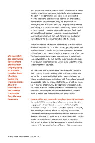 12 • NATIONAL ENDOWMENT FOR THE ARTS
have accepted the role and responsibility of using their creative
practice to cultivate connections and belonging, and activate
the spirit of the community that holds them accountable.
In some traditional spaces, culture bearers are an essential,
visible version of dark matter. They are responsible for
holding the people’s collective story; carrying their gathering,
celebratory, and ceremonial songs; and sharing the sentiment
of the community through dance and movement. Such input
is invaluable and necessary to support strong, successful
community development that both honors what exists and
paves the way for a positive transition into the future.
Too often the case for creative placemaking is made through
economic indicators such as jobs created, property values, and
new businesses. These indicators drive investment and serve
as benchmarks and measurements of a certain type of success.
This focus on economic-driven measurement is problematic,
especially in light of the fact that the income and wealth gaps
in our country historically divide across racial and ethnic lines,
and only continue to widen.
But the community is always there, they are always present—
their constant presence, energy, labor, and relationships are
part of the dark matter that holds the community together.
It is up to individuals and institutions with financial and material
resources to make the choice whether to see or not see them.
So, in this role of community development, who is seen and is
not seen is a choice. Choosing not to see the community in its
wholeness, including the dark matter that holds it together,
leads to inequitable and unsustainable development.
2.	 Engage artists and community members from the beginning.
We must shift the community development process from only
engaging an advisory board or team of artists during the
implementation phase to working with the creative community
from the very beginning. Artists are visionary by definition.
They create something where nothing existed. Although we all
possess the ability to create, artists operate from their creative
center more consistently than others. Being in tune with
their creativity allows artists’ perspective to be well-suited to
operate in the generative phase of the development process.
We must shift
the community
development
process from
only engaging
an advisory
board or team
of artists
during the
implementation
phase to
working with
the creative
community
from the very
beginning.
 