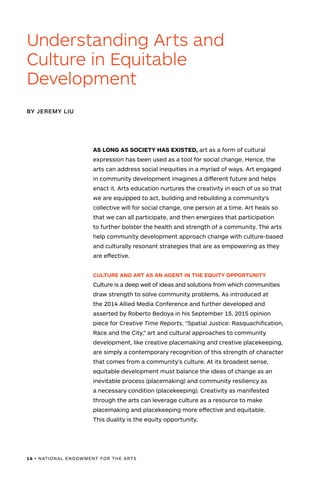 16 • NATIONAL ENDOWMENT FOR THE ARTS
AS LONG AS SOCIETY HAS EXISTED, art as a form of cultural
expression has been used as a tool for social change. Hence, the
arts can address social inequities in a myriad of ways. Art engaged
in community development imagines a different future and helps
enact it. Arts education nurtures the creativity in each of us so that
we are equipped to act, building and rebuilding a community’s
collective will for social change, one person at a time. Art heals so
that we can all participate, and then energizes that participation
to further bolster the health and strength of a community. The arts
help community development approach change with culture-based
and culturally resonant strategies that are as empowering as they
are effective.
CULTURE AND ART AS AN AGENT IN THE EQUITY OPPORTUNITY
Culture is a deep well of ideas and solutions from which communities
draw strength to solve community problems. As introduced at
the 2014 Allied Media Conference and further developed and
asserted by Roberto Bedoya in his September 15, 2015 opinion
piece for Creative Time Reports, “Spatial Justice: Rasquachification,
Race and the City,” art and cultural approaches to community
development, like creative placemaking and creative placekeeping,
are simply a contemporary recognition of this strength of character
that comes from a community’s culture. At its broadest sense,
equitable development must balance the ideas of change as an
inevitable process (placemaking) and community resiliency as
a necessary condition (placekeeping). Creativity as manifested
through the arts can leverage culture as a resource to make
placemaking and placekeeping more effective and equitable.
This duality is the equity opportunity.
Understanding Arts and
Culture in Equitable
Development
BY JEREMY LIU
 