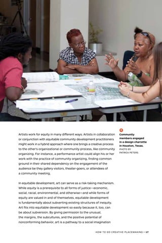 HOW TO DO CREATIVE PLACEMAKING • 17
Artists work for equity in many different ways. Artists in collaboration
or conjunction with equitable community development practitioners
might work in a hybrid approach where one brings a creative process
to the other’s organizational or community process, like community
organizing. For instance, a performance artist could align his or her
work with the practice of community organizing, finding common
ground in their shared dependency on the engagement of the
audience be they gallery visitors, theater-goers, or attendees of
a community meeting.
In equitable development, art can serve as a risk-taking mechanism.
While equity is a prerequisite to all forms of justice—economic,
social, racial, environmental, and otherwise—and while forms of
equity are valued in and of themselves, equitable development
is fundamentally about subverting existing structures of inequity.
Art fits into equitable development so easily because it, too, can
be about subversion. By giving permission to the unusual,
the margins, the subcultures, and the positive potential of
nonconforming behavior, art is a pathway to a social imagination
(-^)
Community
members engaged
in a design charrette
in Houston, Texas.
PHOTO BY
PATRICK PETERS
 