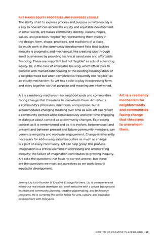 HOW TO DO CREATIVE PLACEMAKING • 19
ART MAKES EQUITY PROCESSES AND PURPOSES LEGIBLE
The ability of art to express process and purpose simultaneously is
a key to how art can accelerate equity and equitable development.
In other words, art makes community identity, visions, hopes,
values, and practices “legible” by representing them visibly in
the design, form, shape, practices, and traditions of a place.
So much work in the community development field that tackles
inequity is pragmatic and mechanical, like creating jobs through
small businesses by providing technical assistance and affordable
financing. These are important but not “legible” as acts of advancing
equity. Or, in the case of affordable housing, which often tries to
blend in with market-rate housing or the existing housing stock of
a neighborhood but when completed is frequently not “legible” as
an equity mechanism. So art has a role to play in expressing form
and story together so that purpose and meaning are intertwined.
Art is a resiliency mechanism for neighborhoods and communities
facing change that threatens to overwhelm them. Art reflects
a community’s processes, intentions, and purpose, but it
accommodates changing meaning over time as well. Art can reflect
a community context while simultaneously and over time engaging
in dialogue about context as a community changes. Expressing
context as it is remembered and as it is evolves, between past and
present and between present and future community members, can
generate empathy and motivate engagement. Change is inherently
necessary for addressing social inequities as much as change
is a part of every community. Art can help grasp this process.
Imagination is a critical element in addressing and ameliorating
inequity; the failure of imagination contributes to growing inequity.
Art asks the questions that have no correct answer, but these
are the questions we must ask ourselves as we work toward
equitable development.
Jeremy Liu is co-founder of Creative Ecology Partners. Liu is an experienced
mixed-use real estate developer and chief executive with a unique background
in urban and community planning, creative placemaking, and technology
programs. He is currently the senior fellow for arts, culture, and equitable
development with PolicyLink.
Art is a resiliency
mechanism for
neighborhoods
and communities
facing change
that threatens
to overwhelm
them.
 