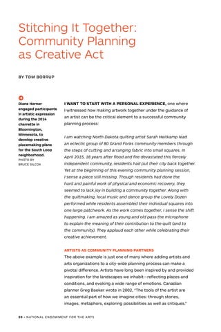 20 • NATIONAL ENDOWMENT FOR THE ARTS
I WANT TO START WITH A PERSONAL EXPERIENCE, one where
I witnessed how making artwork together under the guidance of
an artist can be the critical element to a successful community
planning process:
	I am watching North Dakota quilting artist Sarah Heitkamp lead
an eclectic group of 80 Grand Forks community members through
the steps of cutting and arranging fabric into small squares. In
April 2015, 18 years after flood and fire devastated this fiercely
independent community, residents had put their city back together.
Yet at the beginning of this evening community planning session,
I sense a piece still missing. Though residents had done the
hard and painful work of physical and economic recovery, they
seemed to lack joy in building a community together. Along with
the quiltmaking, local music and dance group the Lovely Dozen
performed while residents assembled their individual squares into
one large patchwork. As the work comes together, I sense the shift
happening. I am amazed as young and old pass the microphone
to explain the meaning of their contribution to the quilt (and to
the community). They applaud each other while celebrating their
creative achievement.
ARTISTS AS COMMUNITY PLANNING PARTNERS
The above example is just one of many where adding artists and
arts organizations to a city-wide planning process can make a
pivotal difference. Artists have long been inspired by and provided
inspiration for the landscapes we inhabit—reflecting places and
conditions, and evoking a wide range of emotions. Canadian
planner Greg Baeker wrote in 2002, “The tools of the artist are
an essential part of how we imagine cities: through stories,
images, metaphors, exploring possibilities as well as critiques.”
Stitching It Together:
Community Planning
as Creative Act
BY TOM BORRUP
(->)
Diane Horner
engaged participants
in artistic expression
during the 2014
charrette in
Bloomington,
Minnesota, to
develop creative
placemaking plans
for the South Loop
neighborhood.
PHOTO BY
BRUCE SILCOX
 