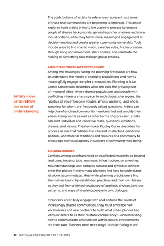 22 • NATIONAL ENDOWMENT FOR THE ARTS
The contributions of artists he references represent just some
of those that communities are beginning to embrace. This article
explores tools artists bring to the planning process to engage
people of diverse backgrounds, generating richer analyses and more
robust options, while they foster more meaningful engagement in
decision-making and create greater community ownership. Tools
include ways to find shared vision, exercise voice, find expression
through song and movement, share stories, and celebrate the
making of something new through group process.
AMPLIFYING VOICES NOT OFTEN HEARD
Among the challenges facing the planning profession are how
to understand the needs of changing populations and how to
meaningfully engage complex communities. Planning scholar
Leonie Sandercock describes what she calls the growing cast
of “mongrel cities” where diverse populations and people with
conflicting interests share space. In such places, she argues, the
“politics of voice” become volatile. Who is speaking, and who is
speaking for whom, are frequently asked questions. Artists can
help disenfranchised community members find and amplify their
voices. Using words as well as other forms of expression, artists
can elicit individual and collective fears, questions, emotions,
dreams, and visions. Theater-maker Dudley Cocke describes his
process as one that “utilizes the inherent intellectual, emotional,
spiritual, and material traditions and features of a community to
encourage individual agency in support of community well-being.”
BUILDING BRIDGES
Conflicts among disenfranchised or disaffected residents go beyond
land uses, housing, jobs, roadways, infrastructure, or amenities.
Misunderstandings and complex cultural and symbolic conflicts
enter the picture in ways many planners find hard to understand,
let alone accommodate. Meanwhile, planning practitioners find
themselves bound by established practices and their own biases
as they pull from a limited vocabulary of aesthetic choices, land-use
patterns, and ways of involving people in civic dialogue.
If planners are to truly engage with and address the needs of
increasingly diverse communities, they must embrace new
vocabularies and new partners to build what urban planner Leo
Vazquez refers to as their “cultural competency”—understanding
how to communicate and function within cultural environments
not their own. Planners need more ways to foster dialogue and
Artists move
us to rethink
our ways of
understanding.
 